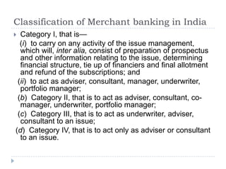 Classification of Merchant banking in India
 Category I, that is—
  (i) to carry on any activity of the issue management,
  which will, inter alia, consist of preparation of prospectus
  and other information relating to the issue, determining
  financial structure, tie up of financiers and final allotment
  and refund of the subscriptions; and
 (ii) to act as adviser, consultant, manager, underwriter,
  portfolio manager;
 (b) Category II, that is to act as adviser, consultant, co-
  manager, underwriter, portfolio manager;
 (c) Category III, that is to act as underwriter, adviser,
  consultant to an issue;
(d) Category IV, that is to act only as adviser or consultant
  to an issue.
 
