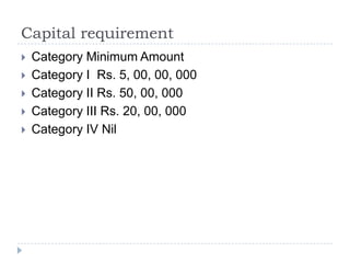 Capital requirement
   Category Minimum Amount
   Category I Rs. 5, 00, 00, 000
   Category II Rs. 50, 00, 000
   Category III Rs. 20, 00, 000
   Category IV Nil
 