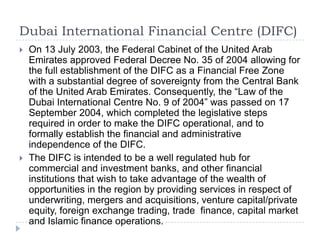 Dubai International Financial Centre (DIFC)
   On 13 July 2003, the Federal Cabinet of the United Arab
    Emirates approved Federal Decree No. 35 of 2004 allowing for
    the full establishment of the DIFC as a Financial Free Zone
    with a substantial degree of sovereignty from the Central Bank
    of the United Arab Emirates. Consequently, the “Law of the
    Dubai International Centre No. 9 of 2004” was passed on 17
    September 2004, which completed the legislative steps
    required in order to make the DIFC operational, and to
    formally establish the financial and administrative
    independence of the DIFC.
   The DIFC is intended to be a well regulated hub for
    commercial and investment banks, and other financial
    institutions that wish to take advantage of the wealth of
    opportunities in the region by providing services in respect of
    underwriting, mergers and acquisitions, venture capital/private
    equity, foreign exchange trading, trade finance, capital market
    and Islamic finance operations.
 