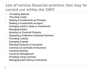 List of various financial activities that may be
carried out within the DIFC
-    Accepting deposits
-    Providing Credit
-   Dealing in Investments as Principal
-   Dealing in Investments as Agent
-   Arranging credit or deals in Investments
-   Managing Assets
-   Advising on Financial Products
-   Operating a Collective Investment Scheme
-   Providing Custody
-   Arranging Custody
-   Effecting Contracts of Insurance
-   Carrying out Contracts of Insurance
-   Insurance Broking
-   Insurance Management
-   Providing money services
-   Managing profit sharing investments
 
