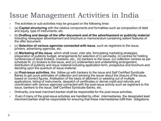 Issue Management Activities in India
   The activities or sub-activities may be grouped on the following lines:
   (a) Capital structuring with the relative components and formalities such as composition of debt
    and equity, type of instruments, etc.
   (b) Drafting and design of the offer document and of the advertisement or publicity material
    including newspaper advertisement and brochure or memorandum containing salient features of
    the offer document.
   (c) Selection of various agencies connected with issue, such as registrars to the issue,
    printers, advertising agencies, etc.
   (d) Marketing of the issue, which shall cover, inter alia, formulating marketing strategies,
    preparation of publicity budget, arrangements for selection of (i) ad-media, (ii) centres for holding
    conferences of stock brokers, investors, etc., (iii) bankers to the issue, (iv) collection centres as per
    schedule III, (v) brokers to the issue, and (vi) underwriters and underwriting arrangement,
    distribution of publicity and issue material including application form, prospectus and brochure and
    deciding upon the quantum of issue material.
   (e) Post-issue activities, like follow-up with bankers to the issue and Self Certified Syndicate
    Banks to get quick estimates of collection and advising the issuer about the closure of the issue,
    based on correct figures, finalisation of the basis of allotment or weeding out of multiple
    applications, listing of instruments, despatch of certificates or demat credit and refunds and
    coordination with various agencies connected with the post-issue activity such as registrars to the
    issue, bankers to the issue, Self Certified Syndicate Banks, etc.
   Ordinarily, one lead merchant banker shall be responsible for the post-issue activities.
    Even if many of the post-issue activities are handled by other intermediaries, the designated lead
    merchant banker shall be responsible for ensuring that these intermediaries fulfil their obligations.
 