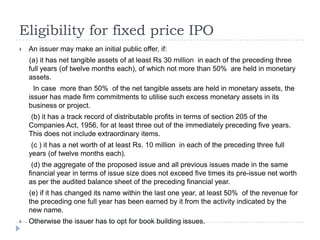 Eligibility for fixed price IPO
   An issuer may make an initial public offer, if:
    (a) it has net tangible assets of at least Rs 30 million in each of the preceding three
    full years (of twelve months each), of which not more than 50% are held in monetary
    assets.
      In case more than 50% of the net tangible assets are held in monetary assets, the
    issuer has made firm commitments to utilise such excess monetary assets in its
    business or project.
     (b) it has a track record of distributable profits in terms of section 205 of the
    Companies Act, 1956, for at least three out of the immediately preceding five years.
    This does not include extraordinary items.
     (c ) it has a net worth of at least Rs. 10 million in each of the preceding three full
    years (of twelve months each).
     (d) the aggregate of the proposed issue and all previous issues made in the same
    financial year in terms of issue size does not exceed five times its pre-issue net worth
    as per the audited balance sheet of the preceding financial year.
    (e) if it has changed its name within the last one year, at least 50% of the revenue for
    the preceding one full year has been earned by it from the activity indicated by the
    new name.
   Otherwise the issuer has to opt for book building issues.
 