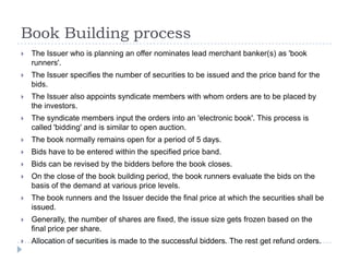 Book Building process
   The Issuer who is planning an offer nominates lead merchant banker(s) as 'book
    runners'.
   The Issuer specifies the number of securities to be issued and the price band for the
    bids.
   The Issuer also appoints syndicate members with whom orders are to be placed by
    the investors.
   The syndicate members input the orders into an 'electronic book'. This process is
    called 'bidding' and is similar to open auction.
   The book normally remains open for a period of 5 days.
   Bids have to be entered within the specified price band.
   Bids can be revised by the bidders before the book closes.
   On the close of the book building period, the book runners evaluate the bids on the
    basis of the demand at various price levels.
   The book runners and the Issuer decide the final price at which the securities shall be
    issued.
   Generally, the number of shares are fixed, the issue size gets frozen based on the
    final price per share.
   Allocation of securities is made to the successful bidders. The rest get refund orders.
 