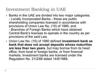 Investment Banking in UAE
   Banks in the UAE are divided into two major categories:
    - Locally Incorporated Banks - these are public
    shareholding companies licensed in accordance with
    provisions of Union Law No. (10) of 1980, and
    - Branches of Foreign Banks which have obtained
    Central Bank's licenses to operate in the country as per
    provisions of the said Law.
   Union Law No. (10) of 1980 defined investment bank as
    bank that does not accept deposits whose maturities
    are less than two years, but may borrow from its head
    office, from local or foreign banks, or from financial
    markets. Investment banks are licensed under the
    Regulation No. 21/2/88 dated 14/6/1988.
 