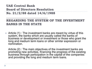 UAE Central Bank
Board of Directors Resolution
No. 21/2/88 dated 14/6/1988
___________________________
REGARDING THE SYSTEM OF THE INVESTMENT
BANKS IN THE STATE

   Article (1) : The investment banks are meant by virtue of this
    system, the banks which are usually called the banks of
    business or development or investment or those who grant the
    long and medium term loans or other similar expression or
    nomination.
    Article (2) : The main objectives of the investment banks are
    promoting new activities, financing the progress of the existing
    business through participation in the capital of the companies
    and providing the long and medium term loans.
 