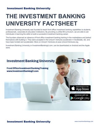www.investmentbankingu.comInvestment Banking University
THE INVESTMENT BANKING
UNIVERSITY FACTSHEET
Investment Banking University was founded to teach front office investment banking capabilities to students,
professionals, corporates & education institutions. By providing a unified IB curriculum, we are able to aid
individuals in learning the skills to build a successful investment banking career.
The founders observed an absence of front office investment banking training in the marketplace and tasked
themselves with building it. They were accepted in the Unicorn Ventures accelerator in Scottsdale, AZ, and
have been funded and accelerated. More on Unicorn Ventures at www.UnicornVentures.org.
Investment Banking University or InvestmentBankingU.com, can be downloaded on Android and the Apple
store.
Investment Banking University
 