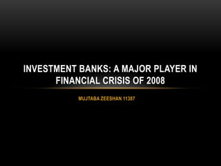 MUJTABA ZEESHAN 11387
INVESTMENT BANKS: A MAJOR PLAYER IN
FINANCIAL CRISIS OF 2008
 