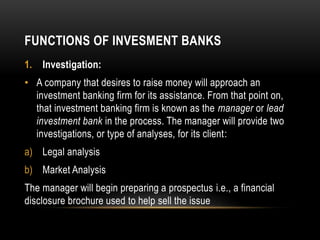 FUNCTIONS OF INVESMENT BANKS
1. Investigation:
• A company that desires to raise money will approach an
investment banking...