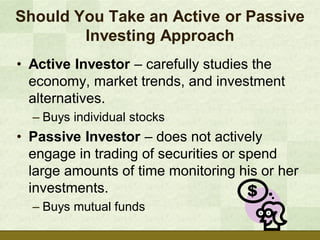 Should You Take an Active or Passive
        Investing Approach
• Active Investor – carefully studies the
  economy, market trends, and investment
  alternatives.
  – Buys individual stocks
• Passive Investor – does not actively
  engage in trading of securities or spend
  large amounts of time monitoring his or her
  investments.
  – Buys mutual funds
 