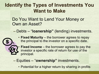 Identify the Types of Investments You
             Want to Make
  Do You Want to Lend Your Money or
  Own an Asset?
   – Debts – “loanership” (lending) investments.
     • Fixed Maturity – the borrower agrees to repay
       the principal to the investor on a specific date.
     • Fixed Income – the borrower agrees to pay the
       investor a specific rate of return for use of the
       principal.

   – Equities – “ownership” investments.
     • Potential for a higher return by sharing in profits
 