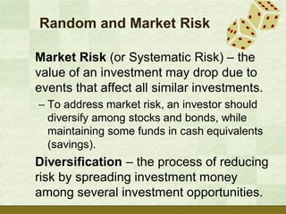 Random and Market Risk

Market Risk (or Systematic Risk) – the
value of an investment may drop due to
events that affect all similar investments.
– To address market risk, an investor should
  diversify among stocks and bonds, while
  maintaining some funds in cash equivalents
  (savings).
Diversification – the process of reducing
risk by spreading investment money
among several investment opportunities.
 