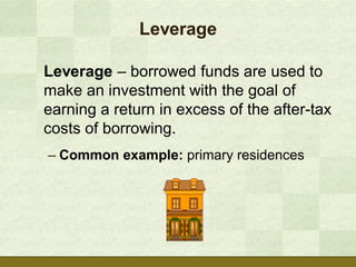Leverage

Leverage – borrowed funds are used to
make an investment with the goal of
earning a return in excess of the after-tax
costs of borrowing.
– Common example: primary residences
 