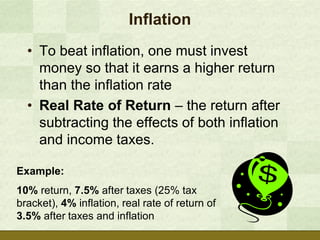 Inflation
  • To beat inflation, one must invest
    money so that it earns a higher return
    than the inflation rate
  • Real Rate of Return – the return after
    subtracting the effects of both inflation
    and income taxes.

Example:
10% return, 7.5% after taxes (25% tax
bracket), 4% inflation, real rate of return of
3.5% after taxes and inflation
 