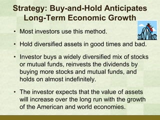 Strategy: Buy-and-Hold Anticipates
   Long-Term Economic Growth
• Most investors use this method.

• Hold diversified assets in good times and bad.

• Investor buys a widely diversified mix of stocks
  or mutual funds, reinvests the dividends by
  buying more stocks and mutual funds, and
  holds on almost indefinitely.

• The investor expects that the value of assets
  will increase over the long run with the growth
  of the American and world economies.
 