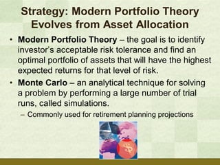 Strategy: Modern Portfolio Theory
     Evolves from Asset Allocation
• Modern Portfolio Theory – the goal is to identify
  investor’s acceptable risk tolerance and find an
  optimal portfolio of assets that will have the highest
  expected returns for that level of risk.
• Monte Carlo – an analytical technique for solving
  a problem by performing a large number of trial
  runs, called simulations.
   – Commonly used for retirement planning projections
 