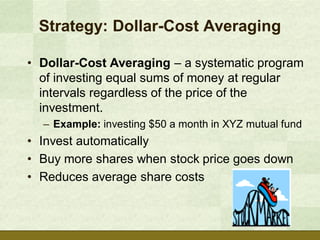 Strategy: Dollar-Cost Averaging

• Dollar-Cost Averaging – a systematic program
  of investing equal sums of money at regular
  intervals regardless of the price of the
  investment.
  – Example: investing $50 a month in XYZ mutual fund
• Invest automatically
• Buy more shares when stock price goes down
• Reduces average share costs
 