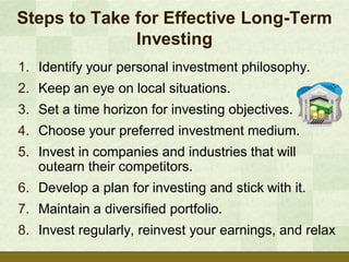 Steps to Take for Effective Long-Term
              Investing
1. Identify your personal investment philosophy.
2. Keep an eye on local situations.
3. Set a time horizon for investing objectives.
4. Choose your preferred investment medium.
5. Invest in companies and industries that will
   outearn their competitors.
6. Develop a plan for investing and stick with it.
7. Maintain a diversified portfolio.
8. Invest regularly, reinvest your earnings, and relax
 
