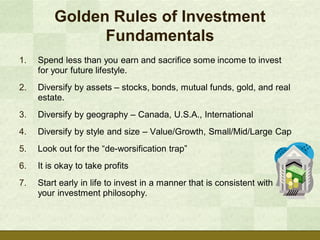 Golden Rules of Investment
               Fundamentals
1.   Spend less than you earn and sacrifice some income to invest
     for your future lifestyle.
2.   Diversify by assets – stocks, bonds, mutual funds, gold, and real
     estate.
3.   Diversify by geography – Canada, U.S.A., International
4.   Diversify by style and size – Value/Growth, Small/Mid/Large Cap
5.   Look out for the “de-worsification trap”
6.   It is okay to take profits
7.   Start early in life to invest in a manner that is consistent with
     your investment philosophy.
 
