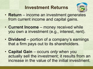 Investment Returns
• Return – income an investment generates
  from current income and capital gains.
• Current Income – money received while
  you own a investment (e.g., interest, rent).
• Dividend – portion of a company’s earnings
  that a firm pays out to its shareholders.
• Capital Gain – occurs only when you
  actually sell the investment; it results from an
  increase in the value of the initial investment.
 