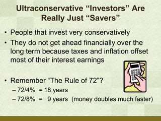 Ultraconservative “Investors” Are
         Really Just “Savers”
• People that invest very conservatively
• They do not get ahead financially over the
  long term because taxes and inflation offset
  most of their interest earnings

• Remember “The Rule of 72”?
  – 72/4% = 18 years
  – 72/8% = 9 years (money doubles much faster)
 