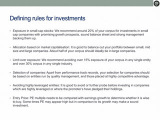 Defining rules for investments
 Exposure in small cap stocks: We recommend around 20% of your corpus for investments in small
cap companies with promising growth prospects, sound balance sheet and strong management
backing them up.
 Allocation based on market capitalisation: It is good to balance out your portfolio between small, mid
size and large companies. About half of your corpus should ideally be in large companies.
 Limit over exposure: We recommend avoiding over 15% exposure of your corpus in any single entity
and over 30% corpus in any single industry.
 Selection of companies: Apart from performance track records, your selection for companies should
be based on entities run by quality management, and those placed at highly competitive advantage.
 Avoiding highly leveraged entities: It is good to avoid or further probe before investing in companies
which are highly leveraged or where the promoter’s have pledged their holdings.
 Entry Price: PE multiple needs to be compared with earnings growth to determine whether it is wise
to buy. Some times PE may appear high but in comparison to its growth may make a sound
investment.
 