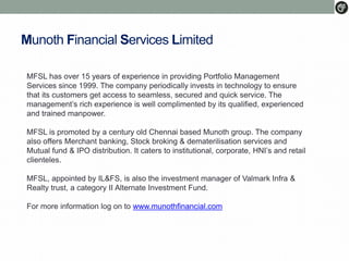 Munoth Financial Services Limited
MFSL has over 15 years of experience in providing Portfolio Management
Services since 1999. The company periodically invests in technology to ensure
that its customers get access to seamless, secured and quick service. The
management’s rich experience is well complimented by its qualified, experienced
and trained manpower.
MFSL is promoted by a century old Chennai based Munoth group. The company
also offers Merchant banking, Stock broking & dematerilisation services and
Mutual fund & IPO distribution. It caters to institutional, corporate, HNI’s and retail
clienteles.
MFSL, appointed by IL&FS, is also the investment manager of Valmark Infra &
Realty trust, a category II Alternate Investment Fund.
For more information log on to www.munothfinancial.com
 
