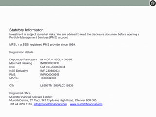 Statutory Information
Investment is subject to market risks. You are advised to read the disclosure document before opening a
Portfolio Management Services [PMS] account.
MFSL is a SEBI registered PMS provider since 1999.
Registration details
Depository Participant IN – DP – NSDL – 3-0-97
Merchant Banking INB000003739
NSE CM INB 230803634
NSE Derivative INF 230803634
PMS INP000000308
MAPIN 1000002089
CIN L6599TN1990PLC019836
Registered office
Munoth Financial Services Limited
Munoth Centre, 3rd Floor, 343 Triplicane High Road, Chennai 600 005.
+91 44 2859 1185, info@munothfinancial.com , www.munothfinancial.com
 
