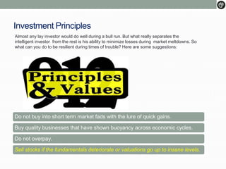 Investment Principles
Almost any lay investor would do well during a bull run. But what really separates the
intelligent investor from the rest is his ability to minimize losses during market meltdowns. So
what can you do to be resilient during times of trouble? Here are some suggestions:
Do not buy into short term market fads with the lure of quick gains.
Buy quality businesses that have shown buoyancy across economic cycles.
Do not overpay.
Sell stocks if the fundamentals deteriorate or valuations go up to insane levels.
 