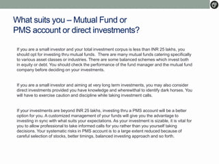 What suits you – Mutual Fund or
PMS account or direct investments?
If you are a small investor and your total investment corpus is less than INR 25 lakhs, you
should opt for investing thru mutual funds. There are many mutual funds catering specifically
to various asset classes or industries. There are some balanced schemes which invest both
in equity or debt. You should check the performance of the fund manager and the mutual fund
company before deciding on your investments.
If you are a small investor and aiming at very long term investments, you may also consider
direct investments provided you have knowledge and wherewithal to identify dark horses. You
will have to exercise caution and discipline while taking investment calls.
If your investments are beyond INR 25 lakhs, investing thru a PMS account will be a better
option for you. A customized management of your funds will give you the advantage to
investing in sync with what suits your expectations. As your investment is sizable, it is vital for
you to allow professional to take informed calls for you rather than you yourself taking
decisions. Your systematic risks in PMS account is to a large extent reduced because of
careful selection of stocks, better timings, balanced investing approach and so forth.
 