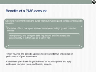Benefits of a PMS account
Scientific investment decisions curbs wrongful investing and consequential capital
erosions
Expertise of fund managers enables investments in high growth potential
entities
Transparency and stringent SEBI regulations ensures safety and
accountability. It further acts as a safety net.
Timely reviews and periodic updates keep you under full knowledge on
performance of your investments.
Customized plan drawn for you is based on your risk profile and aptly
addresses your risk, return and liquidity aspects.
 