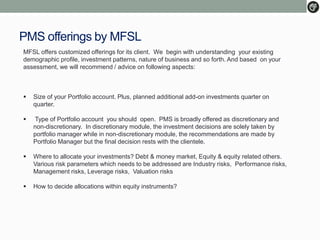 PMS offerings by MFSL
MFSL offers customized offerings for its client. We begin with understanding your existing
demographic profile, investment patterns, nature of business and so forth. And based on your
assessment, we will recommend / advice on following aspects:
 Size of your Portfolio account. Plus, planned additional add-on investments quarter on
quarter.
 Type of Portfolio account you should open. PMS is broadly offered as discretionary and
non-discretionary. In discretionary module, the investment decisions are solely taken by
portfolio manager while in non-discretionary module, the recommendations are made by
Portfolio Manager but the final decision rests with the clientele.
 Where to allocate your investments? Debt & money market, Equity & equity related others.
Various risk parameters which needs to be addressed are Industry risks, Performance risks,
Management risks, Leverage risks, Valuation risks
 How to decide allocations within equity instruments?
 