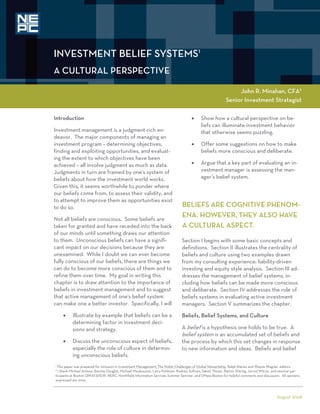 INVESTMENT BELIEF SYSTEMS1
A CULTURAL PERSPECTIVE

                                                                                                                 John R. Minahan, CFA2
                                                                                                            Senior Investment Strategist

Introduction                                                                              Show how a cultural perspective on be-
                                                                                            liefs can illuminate investment behavior
Investment management is a judgment-rich en-                                                that otherwise seems puzzling.
deavor. The major components of managing an
investment program – determining objectives,                                              Offer some suggestions on how to make
finding and exploiting opportunities, and evaluat-                                          beliefs more conscious and deliberate.
ing the extent to which objectives have been
achieved – all involve judgment as much as data.                                          Argue that a key part of evaluating an in-
Judgments in turn are framed by one's system of                                             vestment manager is assessing the man-
beliefs about how the investment world works.                                               ager’s belief system.
Given this, it seems worthwhile to ponder where
our beliefs come from, to assess their validity, and
to attempt to improve them as opportunities exist
to do so.                                                                       BELIEFS ARE COGNITIVE PHENOM-
Not all beliefs are conscious. Some beliefs are
                                                                                ENA. HOWEVER, THEY ALSO HAVE
taken for granted and have receded into the back                                A CULTURAL ASPECT.
of our minds until something draws our attention
to them. Unconscious beliefs can have a signifi-                                Section I begins with some basic concepts and
cant impact on our decisions because they are                                   definitions. Section II illustrates the centrality of
unexamined. While I doubt we can ever become                                    beliefs and culture using two examples drawn
fully conscious of our beliefs, there are things we                             from my consulting experience: liability-driven
can do to become more conscious of them and to                                  investing and equity style analysis. Section III ad-
refine them over time. My goal in writing this                                  dresses the management of belief systems, in-
chapter is to draw attention to the importance of                               cluding how beliefs can be made more conscious
beliefs in investment management and to suggest                                 and deliberate. Section IV addresses the role of
that active management of one's belief system                                   beliefs systems in evaluating active investment
can make one a better investor. Specifically, I will                            managers. Section V summarizes the chapter.
        Illustrate by example that beliefs can be a                           Beliefs, Belief Systems, and Culture
          determining factor in investment deci-
          sions and strategy.                                                   A belief is a hypothesis one holds to be true. A
                                                                                belief system is an accumulated set of beliefs and
        Discuss the unconscious aspect of beliefs,                            the process by which this set changes in response
          especially the role of culture in determin-                           to new information and ideas. Beliefs and belief
          ing unconscious beliefs.
1
 This paper was prepared for inclusion in Investment Management: The Noble Challenges of Global Stewardship, Ralph Rieves and Wayne Wagner, editors.
2
  I thank Michael Antony, Barclay Douglas, Michael Mauboussin, Larry Pohlman, Rodney Sullivan, Satish Thosar, Barton Waring, Jarrod Wilcox, and seminar par-
ticipants at Boston QWAFAFEW, NEPC, Northfield Information Services Summer Seminar, and UMass-Boston for helpful comments and discussion. All opinions
expressed are mine.



                                                                                                                                             August 2008
 