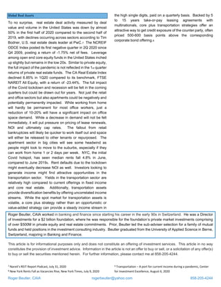Roger Beutler, CAIA rogerbeutler@yahoo.com 858-205-4244
Global Real Assets
To no surprise, real estate deal activity measured by deal
value and volume in the United States was down by almost
50% in the first half of 2020 compared to the second half of
2019, with declines occurring across sectors according to Tim
Bodner, U.S. real estate deals leader at PwC.7 The NCREIF
ODCE Index posted its first negative quarter in 2Q 2020 since
Q4 2009, posting a return of -1.75% net of fees. Leverage
among open end core equity funds in the United States inched
up slightly but remains in the low 20s. Similar to private equity,
the full impact of the pandemic is not reflected in the 1st quarter
returns of private real estate funds. The CA Real Estate Index
declined 6.85% in 1Q20 compared to its benchmark, FTSE
NAREIT All Equity, with a return of -23.44%. The full impact
of the Covid lockdown and recession will be felt in the coming
quarters but could be drawn out for years. Not just the retail
and office sectors but also apartments could be negatively and
potentially permanently impacted. While working from home
will hardly be permanent for most office workers, just a
reduction of 10-20% will have a significant impact on office
space demand. While a decrease in demand will not be felt
immediately, it will put pressure on pricing of lease renewals,
NOI and ultimately cap rates. The fallout from retail
bankruptcies will likely be quicker to work itself out and space
will either be released to other tenants or repurposed. The
apartment sector in big cities will see some headwind as
people might look to move to the suburbs, especially if they
can work from home 1 or 2 days per week. NYC, the initial
Covid hotspot, has seen median rents fall 4.8% in June,
compared to June 20198. Rent defaults due to the lockdown
might eventually decrease NOI as well. Investors looking to
generate income might find attractive opportunities in the
transportation sector. Yields in the transportation sector are
relatively high compared to current offerings in fixed income
and core real estate. Additionally, transportation assets
provide diversification benefits by offering uncorrelated income
streams. While the spot market for transportation assets is
volatile, a core plus strategy rather than an opportunistic or
value-added strategy can provide a steady income stream in
the high single digits, paid on a quarterly basis. Backed by 5
to 15 years take-or-pay leasing agreements with
multinationals, core plus transportation strategies offer an
attractive way to get credit exposure of the counter party, often
priced 500-600 basis points above the corresponding
corporate bond offering.9
Roger Beutler, CAIA worked in banking and finance since starting his career in the early 90s in Switzerland. He was a Director
of Investments for a $2 billion foundation, where he was responsible for the foundation’s private market investments comprising
of over $500M in private equity and real estate commitments. Prior, Beutler led the sub-adviser selection for a family of mutual
funds and held positions in the investment consulting industry. Beutler graduated from the University of Applied Science in Berne,
Switzerland, majoring in Banking and Finance.
This article is for informational purposes only and does not constitute an offering of investment services. This article in no way
constitutes the provision of investment advice. Information in the article is not an offer to buy or sell, or a solicitation of any offer(s)
to buy or sell the securities mentioned herein. For further information, please contact me at 858-205-4244.
7 Nareit’s REIT Report Podcast, July 31, 2020
8 New York Rents Fall as Vacancies Rise, New York Times, July 9, 2020
9 Transportation – A port for current income during a pandemic, Center
for Investment Excellence, August 6, 2020
 