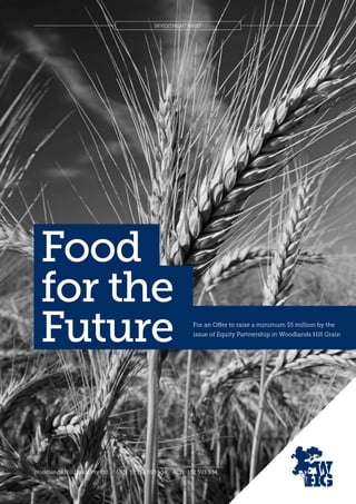 INVESTMENT BRIEF
Woodlands Hill Grain Pty Ltd ABN: 57 152 593 934 ACN: 152 593 934
Food
for the
Future For an Offer to raise a minimum $5 million by the
issue of Equity Partnership in Woodlands Hill Grain
 