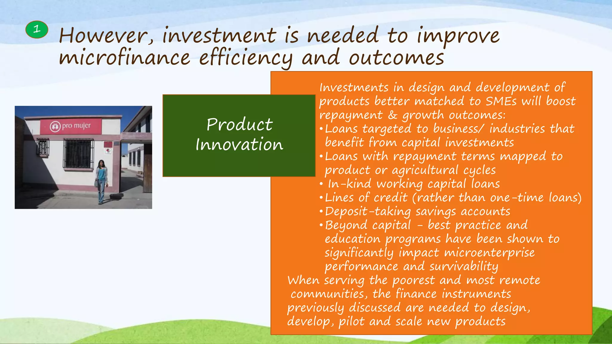 1
Product
Innovation
Investments in design and development of
products better matched to SMEs will boost
repayment & growth outcomes:
•Loans targeted to business/ industries that
benefit from capital investments
•Loans with repayment terms mapped to
product or agricultural cycles
• In-kind working capital loans
•Lines of credit (rather than one-time loans)
•Deposit-taking savings accounts
•Beyond capital - best practice and
education programs have been shown to
significantly impact microenterprise
performance and survivability
When serving the poorest and most remote
communities, the finance instruments
previously discussed are needed to design,
develop, pilot and scale new products
However, investment is needed to improve
microfinance efficiency and outcomes
 