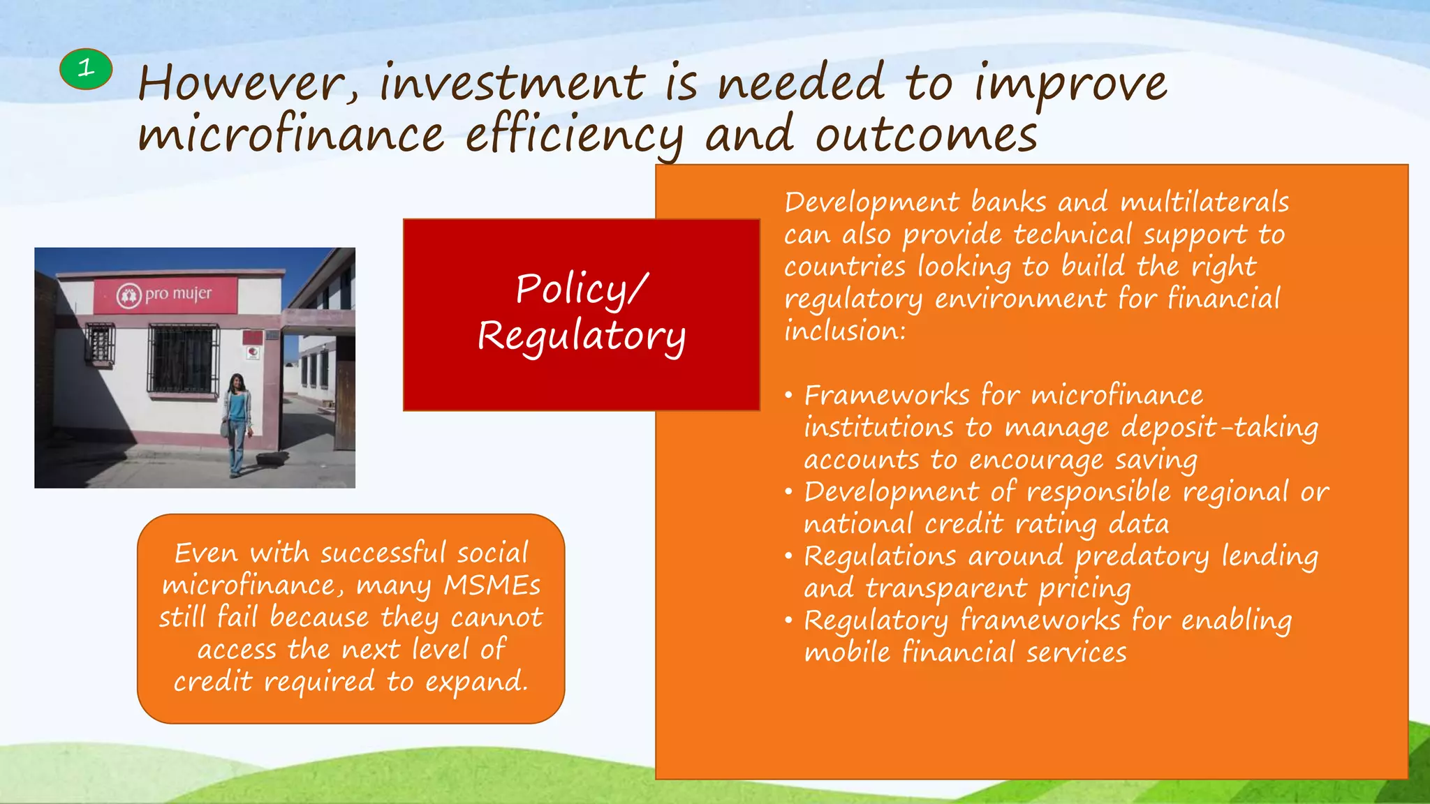 1
Policy/
Regulatory
Development banks and multilaterals
can also provide technical support to
countries looking to build the right
regulatory environment for financial
inclusion:
• Frameworks for microfinance
institutions to manage deposit-taking
accounts to encourage saving
• Development of responsible regional or
national credit rating data
• Regulations around predatory lending
and transparent pricing
• Regulatory frameworks for enabling
mobile financial services
Even with successful social
microfinance, many MSMEs
still fail because they cannot
access the next level of
credit required to expand.
However, investment is needed to improve
microfinance efficiency and outcomes
 