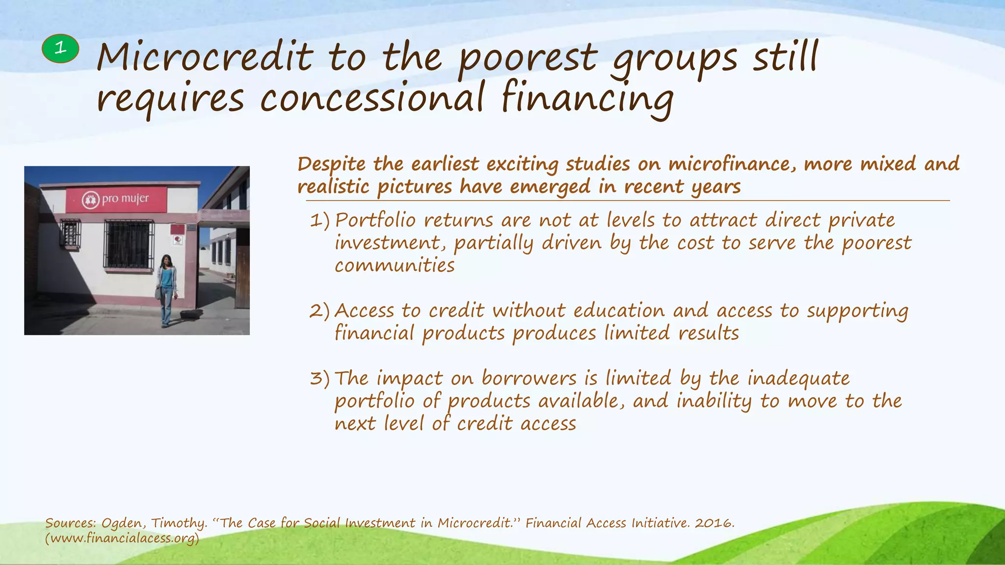 Microcredit to the poorest groups still
requires concessional financing
1) Portfolio returns are not at levels to attract direct private
investment, partially driven by the cost to serve the poorest
communities
2) Access to credit without education and access to supporting
financial products produces limited results
3) The impact on borrowers is limited by the inadequate
portfolio of products available, and inability to move to the
next level of credit access
Despite the earliest exciting studies on microfinance, more mixed and
realistic pictures have emerged in recent years
1
Sources: Ogden, Timothy. “The Case for Social Investment in Microcredit.” Financial Access Initiative. 2016.
(www.financialacess.org)
 