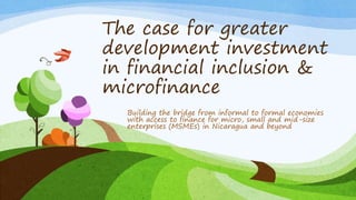 The case for greater
development investment
in financial inclusion &
microfinance
Building the bridge from informal to formal economies
with access to finance for micro, small and mid-size
enterprises (MSMEs) in Nicaragua and beyond
 