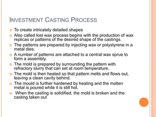 INVESTMENT CASTING PROCESS
 To create intricately detailed shapes
 Also called lost wax process begins with the production of wax
replicas or patterns of the desired shape of the castings.
 The patterns are prepared by injecting wax or polystyrene in a
metal dies.
 A number of patterns are attached to a central wax sprue to
form a assembly.
 The mold is prepared by surrounding the pattern with
refractory slurry that can set at room temperature.
 The mold is then heated so that pattern melts and flows out,
leaving a clean cavity behind.
 The mould is further hardened by heating and the molten
metal is poured while it is still hot.
 When the casting is solidified, the mold is broken and the
casting taken out
 