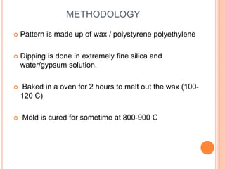METHODOLOGY
 Pattern is made up of wax / polystyrene polyethylene
 Dipping is done in extremely fine silica and
water/gypsum solution.
 Baked in a oven for 2 hours to melt out the wax (100-
120 C)
 Mold is cured for sometime at 800-900 C
 