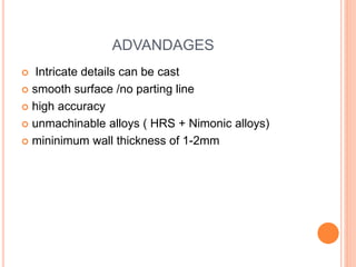 ADVANDAGES
 Intricate details can be cast
 smooth surface /no parting line
 high accuracy
 unmachinable alloys ( HRS + Nimonic alloys)
 mininimum wall thickness of 1-2mm
 