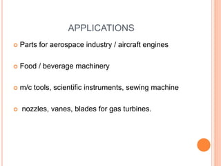 APPLICATIONS
 Parts for aerospace industry / aircraft engines
 Food / beverage machinery
 m/c tools, scientific instruments, sewing machine
 nozzles, vanes, blades for gas turbines.
 