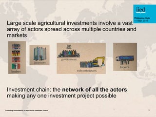 Promoting accountability in agricultural Investment chains 3
Large scale agricultural investments involve a vast
array of ...