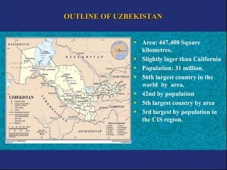 OUTLINE OF UZBEKISTAN
 Area: 447,400 Square
kilometres.
 Slightly lager than California
 Population: 31 million.
 56th largest country in the
world by area.
 42nd by population
 5th largest country by area
 3rd largest by population in
the CIS region.
 