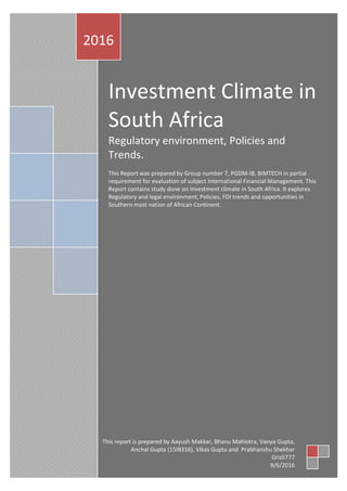 Investment Climate in
South Africa
Regulatory environment, Policies and
Trends.
This Report was prepared by Group number 7, PGDM-IB, BIMTECH in partial
requirement for evaluation of subject International Financial Management. This
Report contains study done on Investment climate in South Africa. It explores
Regulatory and legal environment, Policies, FDI trends and opportunities in
Southern most nation of African Continent.
2016
This report is prepared by Aayush Makkar, Bhanu Mahlotra, Vanya Gupta,
Anchal Gupta (15IB316), VIkas Gupta and Prabhanshu Shekhar
Grizli777
9/6/2016
 