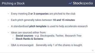 Pitching a Stock
12
- Every meeting 2 or 3 companies are pitched to the club
- Each pitch generally takes between 10 and 15 minutes
- A standardised pitch template is used to help accelerate research
- Ideas are sourced either from:
- Social sources - e.g. Stockopedia, Twitter, Research Tree
- Stock Ranks & Screens
- Q&A is encouraged. Generally only 1 of the shares is bought.
 