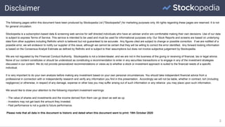 Disclaimer
2
The following pages within this document have been produced by Stockopedia Ltd ("Stockopedia") for marketing purposes only. All rights regarding these pages are reserved. It is not
for general circulation.
Stockopedia is a subscription-based data & screening web service for self directed individuals who have an adviser and/or are comfortable making their own decisions. Use of our data
is subject to express Terms of Service. This service is intended to be used and must be used for informational purposes only. Our Stock Reports and screens are based on underlying
data from other suppliers including Refinitiv which is believed but not guaranteed to be accurate. Any figures cited are subject to change or possible correction. If we are notified of a
possible error, we will endeavor to notify our supplier of this issue, although we cannot be certain that they will be willing to correct the error identified. Any forward looking information
is based on the Consensus Analyst Estimate as defined by Refinitiv and is subject to their assumptions but does not involve subjective judgement by Stockopedia.
We are not regulated by the Financial Conduct Authority. Stockopedia is not a broker/dealer, and we are not in the business of the giving or receiving of financial, tax or legal advice.
None of our content constitutes or should be understood as constituting a recommendation to enter in any securities transactions or to engage in any of the investment strategies
discussed in our content. We do not provide personalized recommendations or views as to whether a stock or investment approach is suited to the financial needs of a specific
individual.
It is very important to do your own analysis before making any investment based on your own personal circumstances. You should take independent financial advice from a
professional in connection with or independently research and verify any information you find in this presentation. Accordingly we will not be liable, whether in contract, tort (including
negligence) or otherwise, in respect of any damage, expense or other loss you may suffer arising out of such information or any reliance you may place upon such information.
We would like to draw your attention to the following important investment warnings:
- The value of shares and investments and the income derived from them can go down as well as up.
- Investors may not get back the amount they invested.
- Past performance is not a guide to future performance.
Please note that all data in this document is historic and dated when this document went to print: 19th October 2020
 