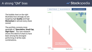 A strong “QM” bias
22
The bubble chart on the right
illustrates how strongly we are
targeting high Quality and high
Momentum in almost every share
owned.
The portfolio consists more
generally of “Speculative, Small Cap,
High Flyers”. Our own research
shows this blend of share to have
been among the strongest
performing of all the style
combinations.
 