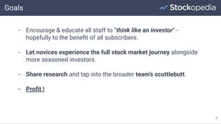 Goals
4
- Encourage & educate all staff to “think like an investor” -
hopefully to the beneﬁt of all subscribers.
- Let novices experience the full stock market journey alongside
more seasoned investors.
- Share research and tap into the broader team’s scuttlebutt.
- Proﬁt !
 