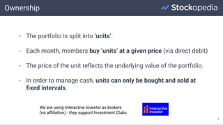 Ownership
5
- The portfolio is split into ‘units’.
- Each month, members buy ‘units’ at a given price (via direct debit)
- The price of the unit reﬂects the underlying value of the portfolio.
- In order to manage cash, units can only be bought and sold at
ﬁxed intervals.
We are using Interactive Investor as brokers
(no aﬃliation) - they support Investment Clubs.
 